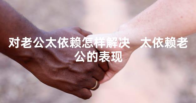 对老公太依赖怎样解决   太依赖老公的表现